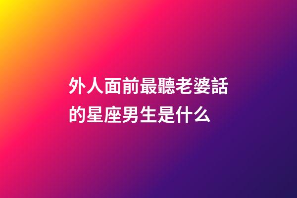 外人面前最聽老婆話的星座男生是什么-第1張-星座運勢-玄機派