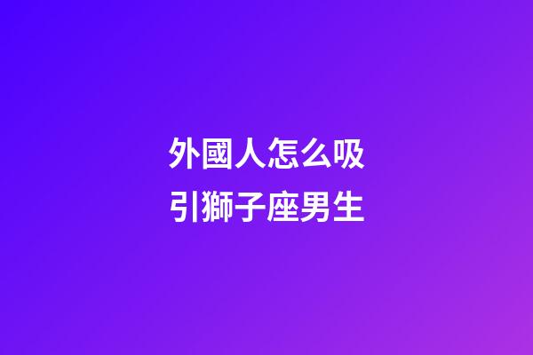 外國人怎么吸引獅子座男生-第1張-星座運勢-玄機派