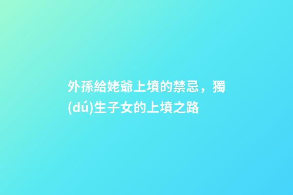 外孫給姥爺上墳的禁忌，獨(dú)生子女的上墳之路-第1張-觀點(diǎn)-玄機(jī)派