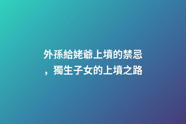 外孫給姥爺上墳的禁忌，獨生子女的上墳之路-第1張-觀點-玄機派
