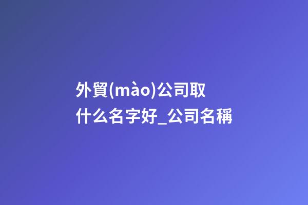 外貿(mào)公司取什么名字好_公司名稱