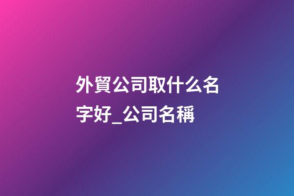 外貿公司取什么名字好_公司名稱-第1張-公司起名-玄機派
