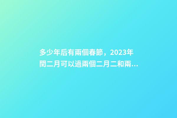 多少年后有兩個春節，2023年閏二月可以過兩個二月二和兩個生日嗎