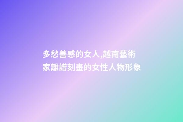 多愁善感的女人,越南藝術家離譜刻畫的女性人物形象-第1張-觀點-玄機派