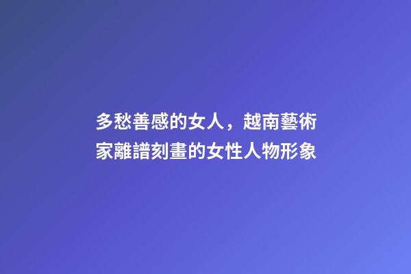 多愁善感的女人，越南藝術家離譜刻畫的女性人物形象-第1張-觀點-玄機派