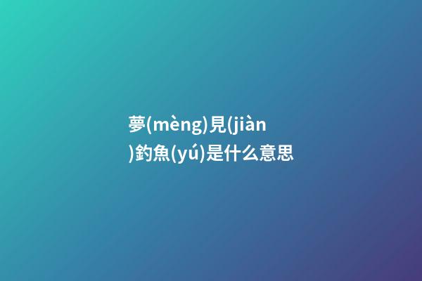 夢(mèng)見(jiàn)釣魚(yú)是什么意思
