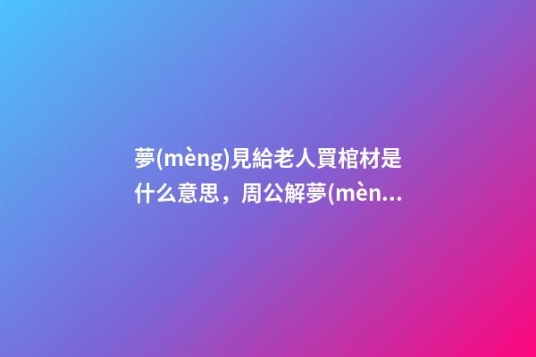 夢(mèng)見給老人買棺材是什么意思，周公解夢(mèng)最后一件事看似不吉利-第1張-觀點(diǎn)-玄機(jī)派