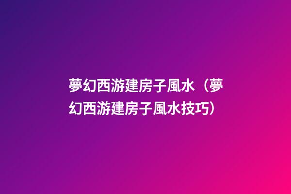夢幻西游建房子風水（夢幻西游建房子風水技巧）