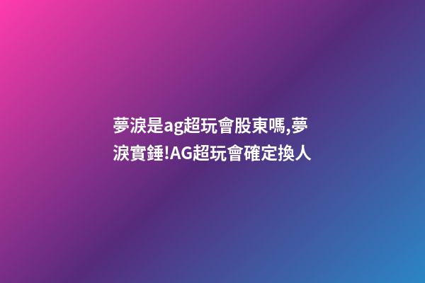 夢淚是ag超玩會股東嗎,夢淚實錘!AG超玩會確定換人-第1張-觀點-玄機派