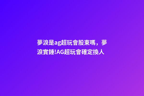 夢淚是ag超玩會股東嗎，夢淚實錘!AG超玩會確定換人-第1張-觀點-玄機派