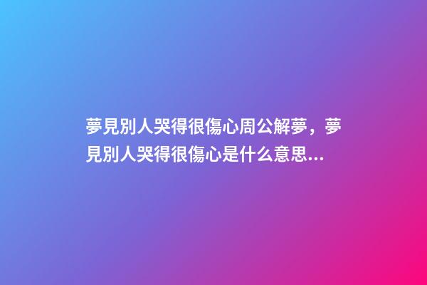 夢見別人哭得很傷心周公解夢，夢見別人哭得很傷心是什么意思？