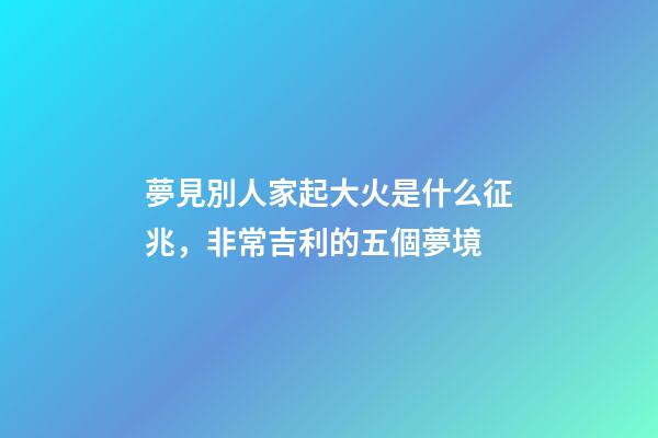 夢見別人家起大火是什么征兆，非常吉利的五個夢境-第1張-觀點-玄機派
