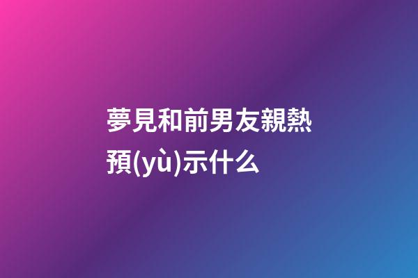 夢見和前男友親熱預(yù)示什么
