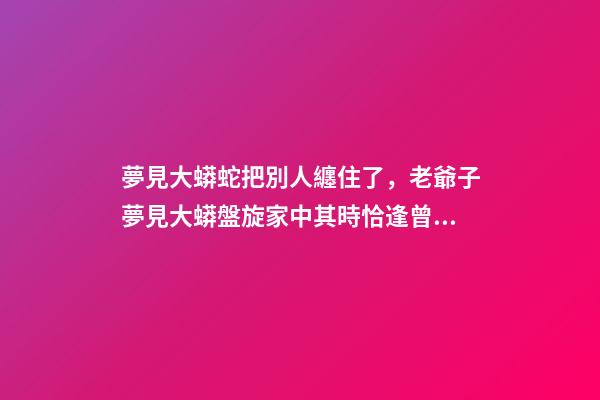 夢見大蟒蛇把別人纏住了，老爺子夢見大蟒盤旋家中其時恰逢曾孫出生-第1張-觀點-玄機派