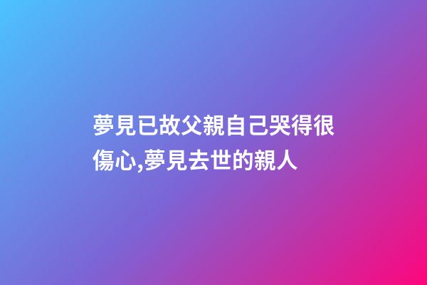 夢見已故父親自己哭得很傷心,夢見去世的親人-第1張-觀點-玄機派