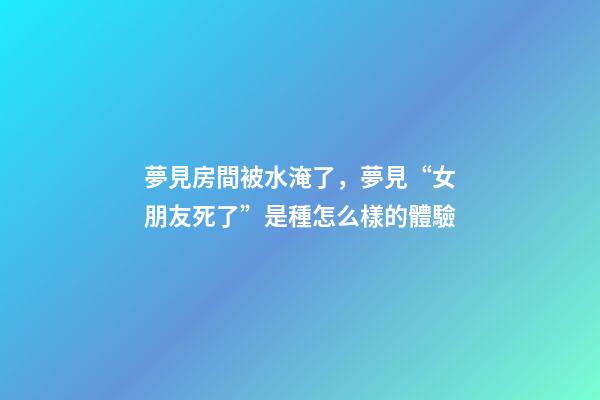 夢見房間被水淹了，夢見“女朋友死了”是種怎么樣的體驗-第1張-觀點-玄機派