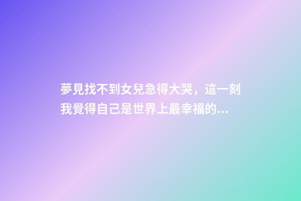 夢見找不到女兒急得大哭，這一刻我覺得自己是世界上最幸福的人-第1張-觀點-玄機派