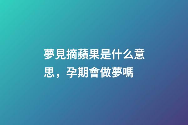 夢見摘蘋果是什么意思，孕期會做夢嗎-第1張-觀點-玄機派
