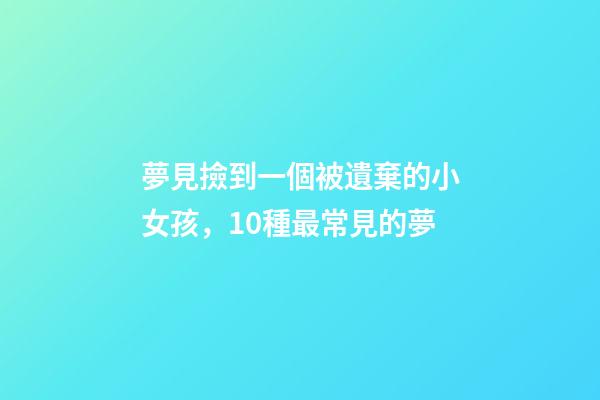 夢見撿到一個被遺棄的小女孩，10種最常見的夢-第1張-觀點-玄機派