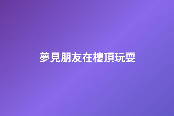 夢見朋友在樓頂玩耍