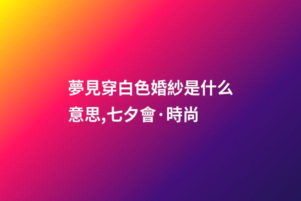 夢見穿白色婚紗是什么意思,七夕會·時尚-第1張-觀點-玄機派