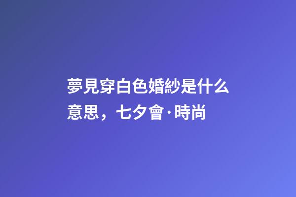 夢見穿白色婚紗是什么意思，七夕會·時尚-第1張-觀點-玄機派