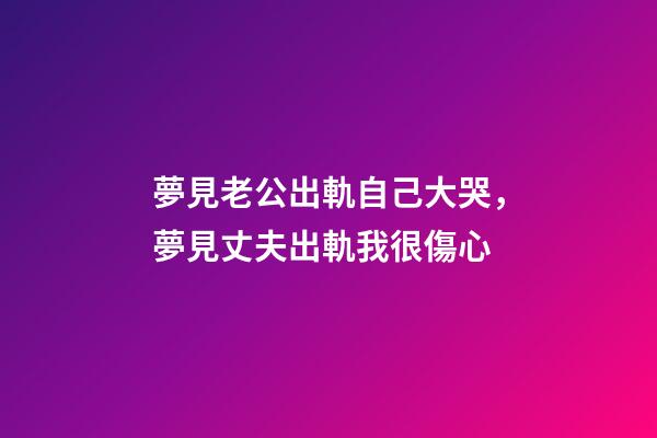 夢見老公出軌自己大哭，夢見丈夫出軌我很傷心