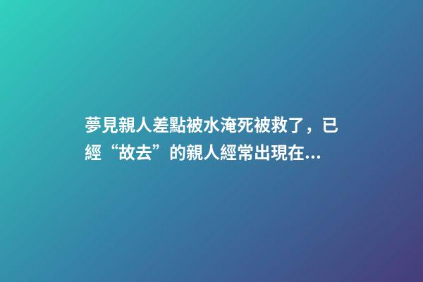 夢見親人差點被水淹死被救了，已經“故去”的親人經常出現在夢里-第1張-觀點-玄機派