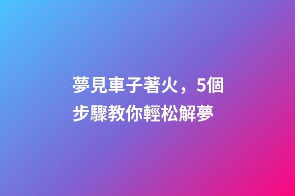 夢見車子著火，5個步驟教你輕松解夢-第1張-觀點-玄機派