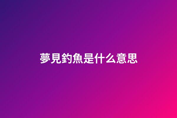 夢見釣魚是什么意思