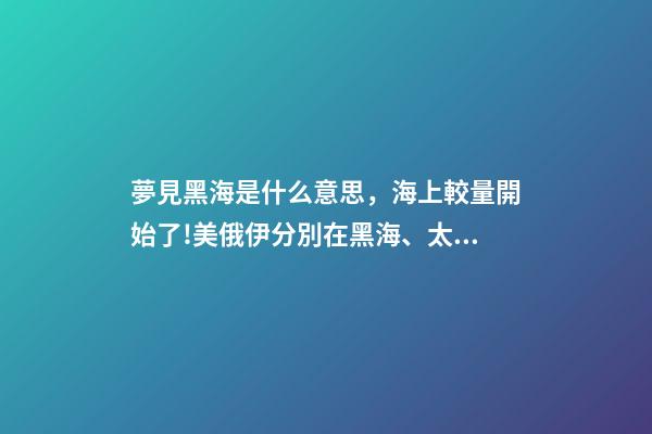 夢見黑海是什么意思，海上較量開始了!美俄伊分別在黑海、太平洋、大西洋有了新動作-第1張-觀點-玄機派