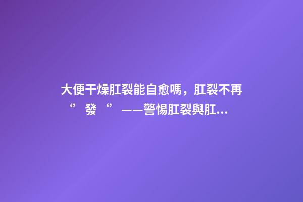 大便干燥肛裂能自愈嗎，肛裂不再‘’發‘’——警惕肛裂與肛瘺的不期而遇-第1張-觀點-玄機派