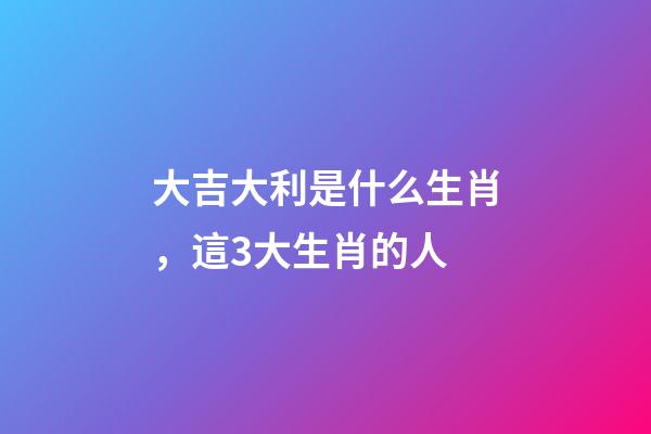 大吉大利是什么生肖，這3大生肖的人-第1張-觀點(diǎn)-玄機(jī)派