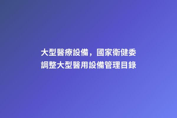 大型醫療設備，國家衛健委調整大型醫用設備管理目錄-第1張-觀點-玄機派