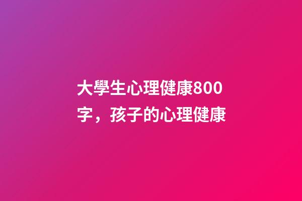 大學生心理健康800字，孩子的心理健康-第1張-觀點-玄機派