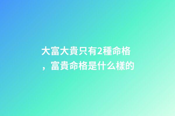 大富大貴只有2種命格，富貴命格是什么樣的