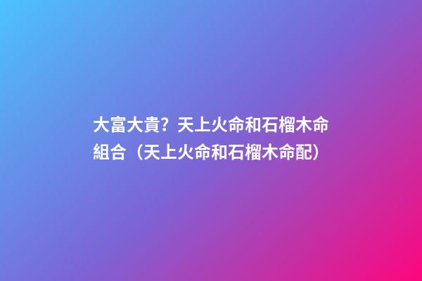 大富大貴？天上火命和石榴木命組合（天上火命和石榴木命配）
