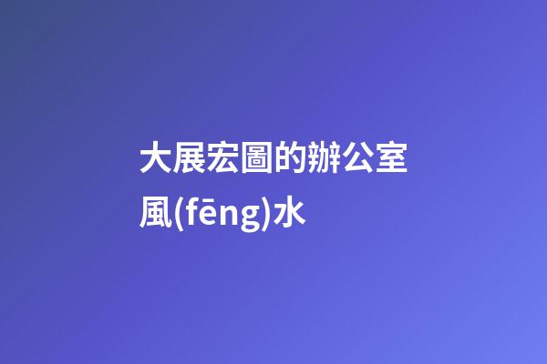 大展宏圖的辦公室風(fēng)水