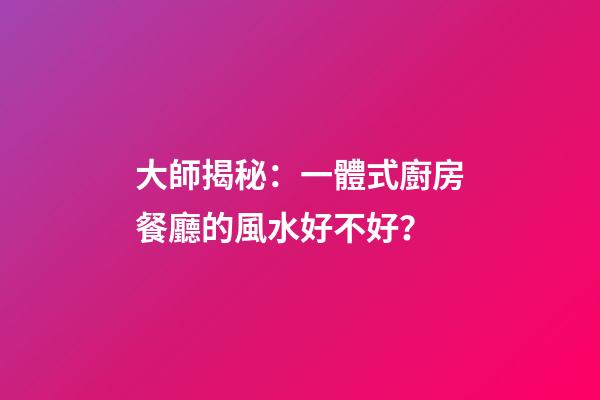 大師揭秘：一體式廚房餐廳的風水好不好？