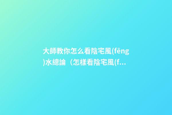 大師教你怎么看陰宅風(fēng)水總論（怎樣看陰宅風(fēng)水）