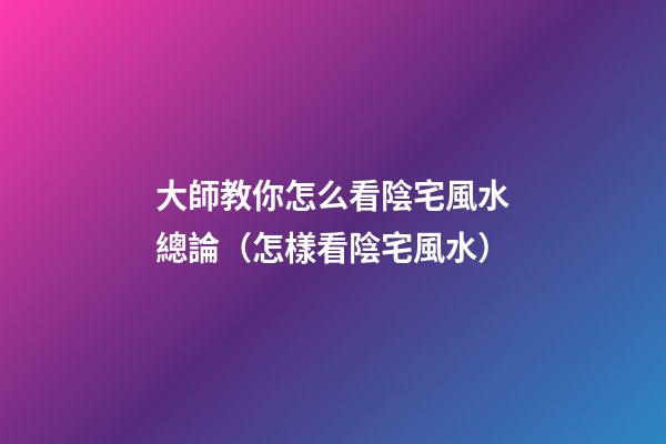 大師教你怎么看陰宅風水總論（怎樣看陰宅風水）