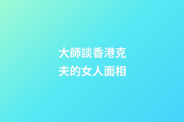 大師談香港克夫的女人面相