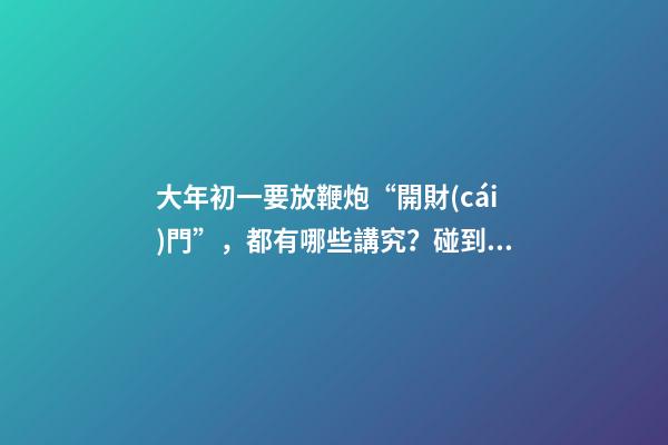 大年初一要放鞭炮“開財(cái)門”，都有哪些講究？碰到啞炮怎么辦？