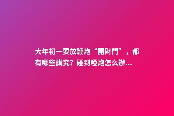 大年初一要放鞭炮“開財門”，都有哪些講究？碰到啞炮怎么辦？