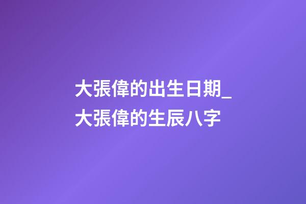 大張偉的出生日期_大張偉的生辰八字