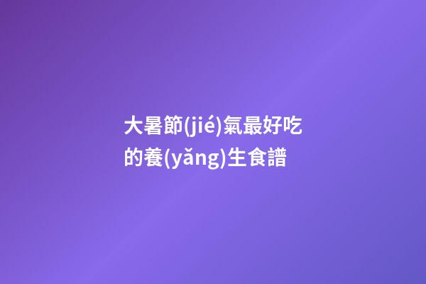 大暑節(jié)氣最好吃的養(yǎng)生食譜