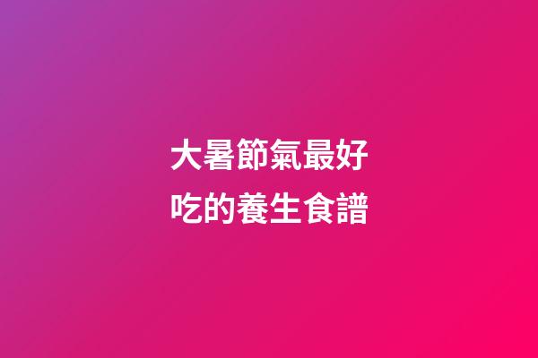 大暑節氣最好吃的養生食譜