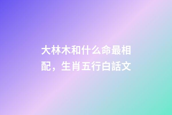 大林木和什么命最相配，生肖五行白話文-第1張-觀點-玄機派