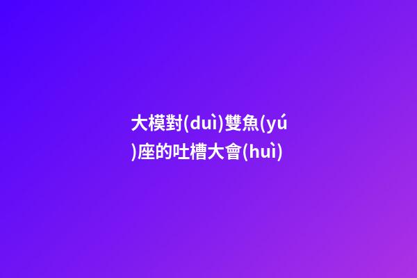 大模對(duì)雙魚(yú)座的吐槽大會(huì)-第1張-星座運(yùn)勢(shì)-玄機(jī)派