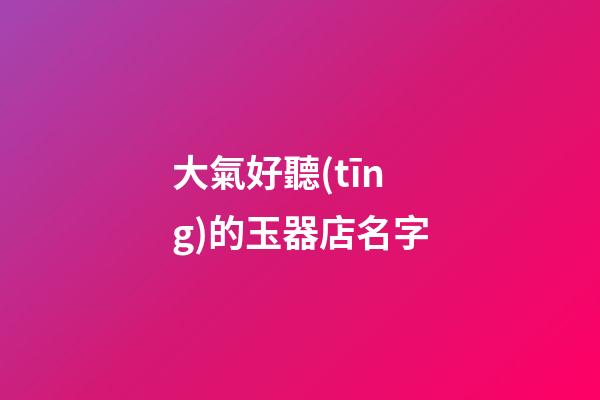 大氣好聽(tīng)的玉器店名字
